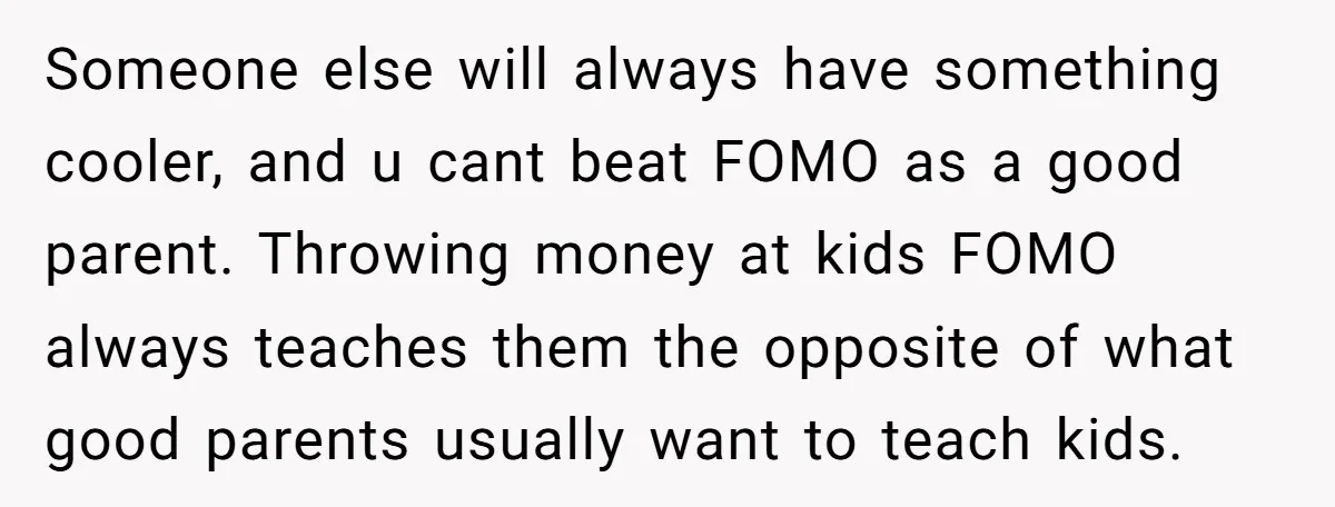 Someone else will always have something cooler, and u cant beat FOMO as a good parent. Throwing money at kids FOMO always teaches them the opposite of what good parents...