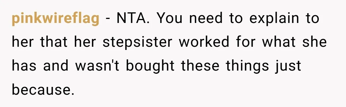 pinkwireflag − NTA. You need to explain to her that her stepsister worked for what she has and wasn't bought these things just because.