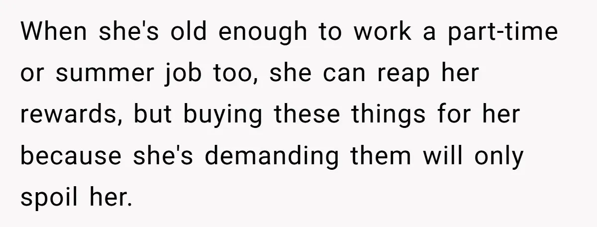 When she's old enough to work a part-time or summer job too, she can reap her rewards, but buying these things for her because she's demanding them will only spoil...