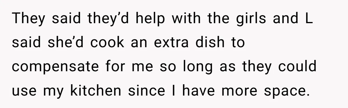 They said they’d help with the girls and L said she’d cook an extra dish to compensate for me so long as they could use my kitchen since I have...