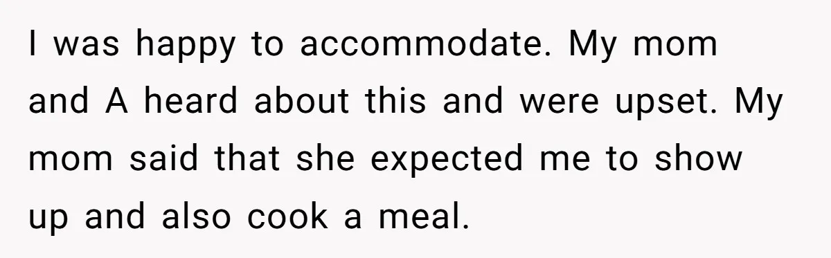 I was happy to accommodate. My mom and A heard about this and were upset. My mom said that she expected me to show up and also cook a meal.