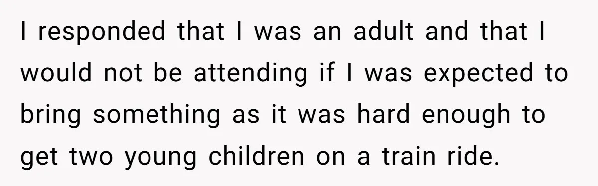 I responded that I was an adult and that I would not be attending if I was expected to bring something as it was hard enough to get two young...