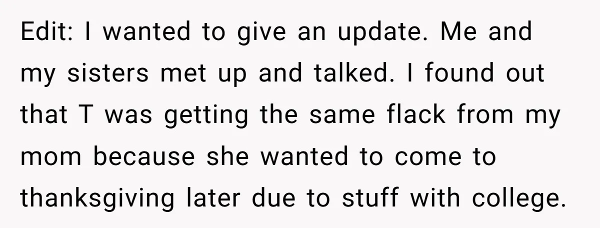 Edit: I wanted to give an update. Me and my sisters met up and talked. I found out that T was getting the same flack from my mom because she...