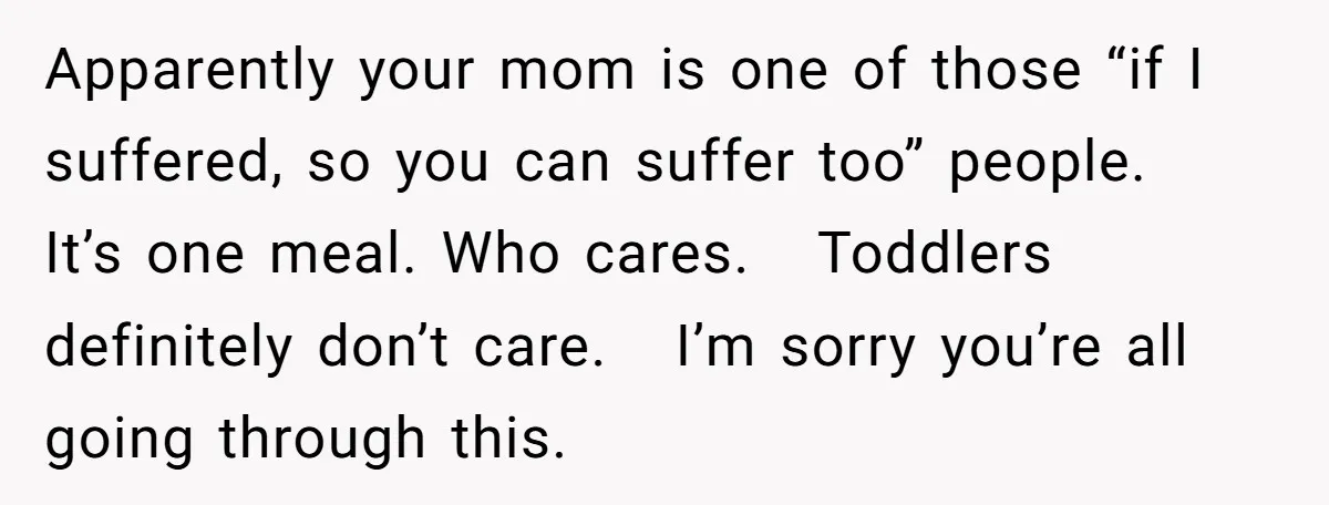 Apparently your mom is one of those “if I suffered, so you can suffer too” people. It’s one meal. Who cares. Toddlers definitely don’t care. I’m sorry you’re all going...