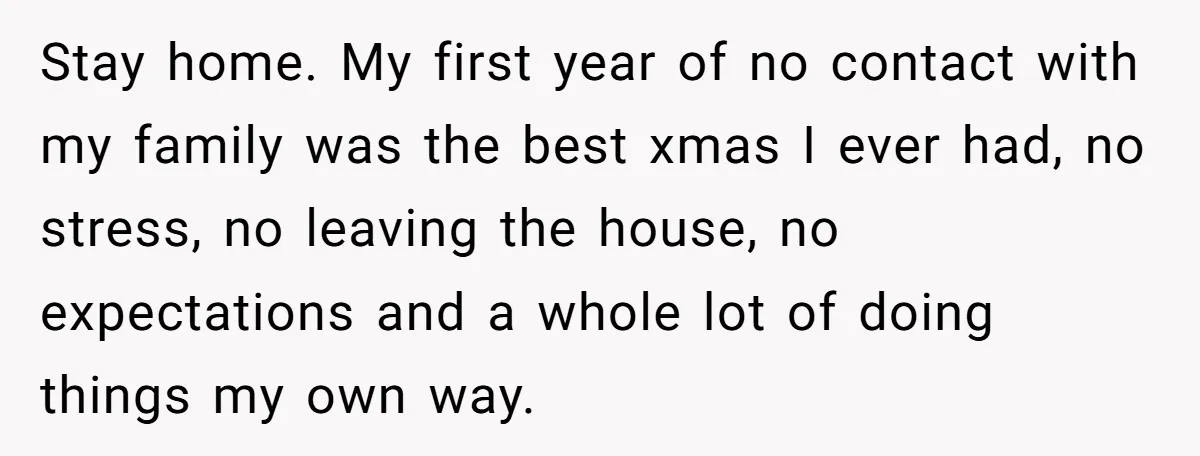 Stay home. My first year of no contact with my family was the best xmas I ever had, no stress, no leaving the house, no expectations and a whole lot...