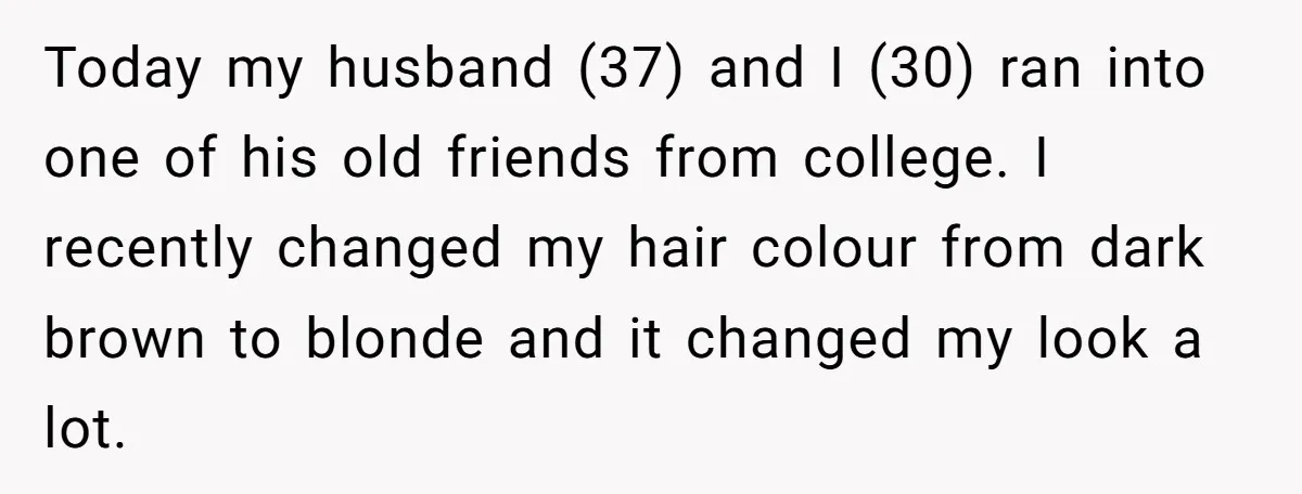 Today my husband (37) and I (30) ran into one of his old friends from college. I recently changed my hair colour from dark brown to blonde and it changed...