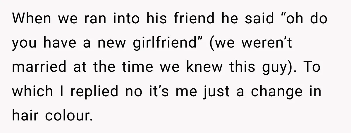 When we ran into his friend he said “oh do you have a new girlfriend” (we weren’t married at the time we knew this guy). To which I replied no...