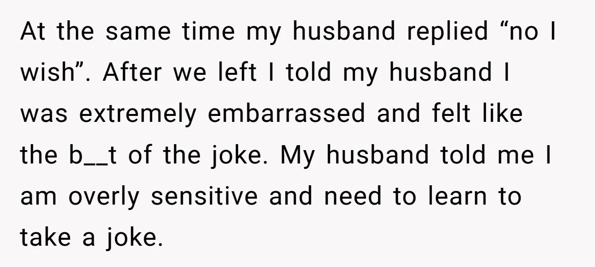 At the same time my husband replied “no I wish”. After we left I told my husband I was extremely embarrassed and felt like the b__t of the joke. My...