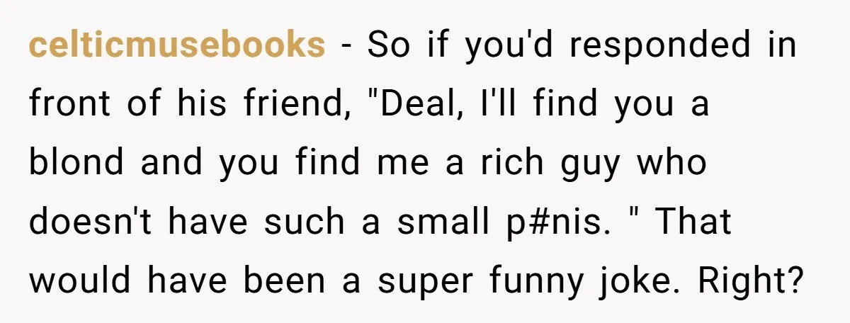 celticmusebooks − So if you'd responded in front of his friend, "Deal, I'll find you a blond and you find me a rich guy who doesn't have such a small...