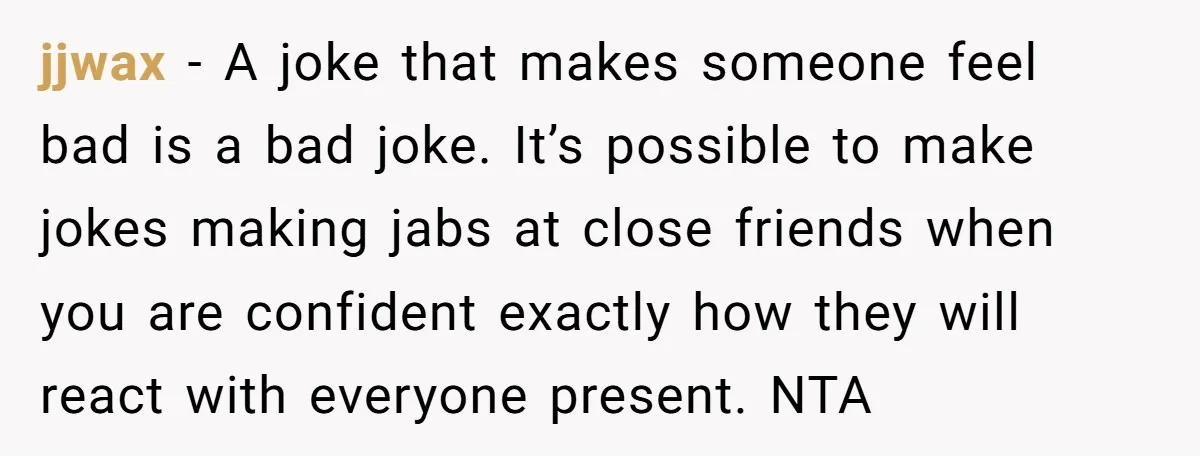 jjwax − A joke that makes someone feel bad is a bad joke. It’s possible to make jokes making jabs at close friends when you are confident exactly how they...