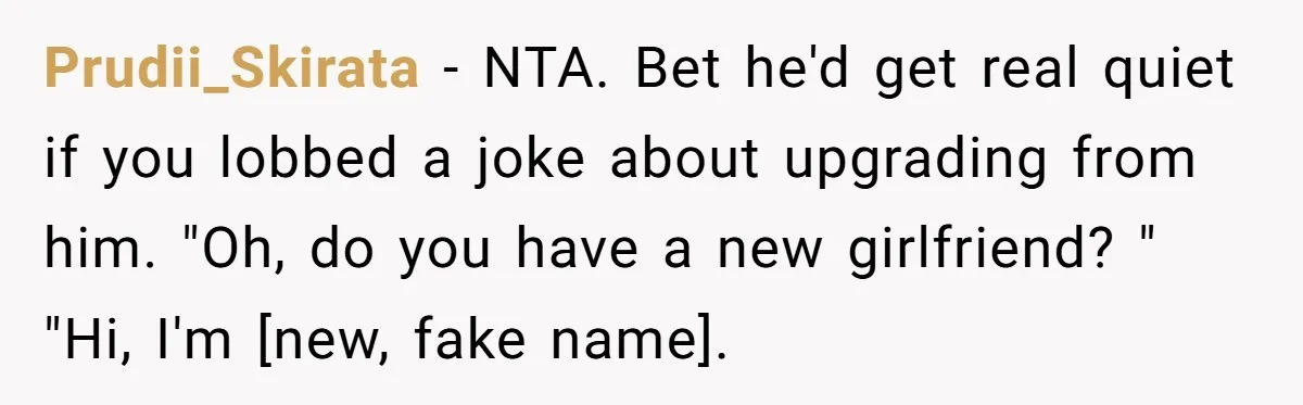Prudii_Skirata − NTA. Bet he'd get real quiet if you lobbed a joke about upgrading from him. "Oh, do you have a new girlfriend? " "Hi, I'm [new, fake name].