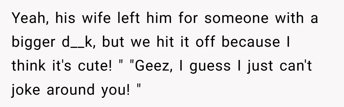 Yeah, his wife left him for someone with a bigger d__k, but we hit it off because I think it's cute! " "Geez, I guess I just can't joke around...