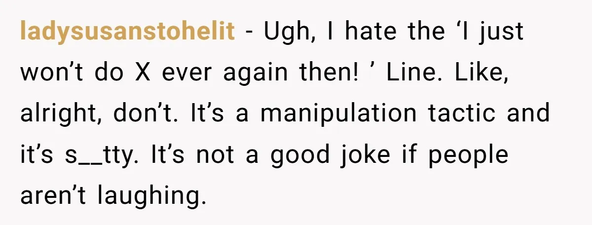 ladysusanstohelit − Ugh, I hate the ‘I just won’t do X ever again then! ’ Line. Like, alright, don’t. It’s a manipulation tactic and it’s s__tty. It’s not a good...