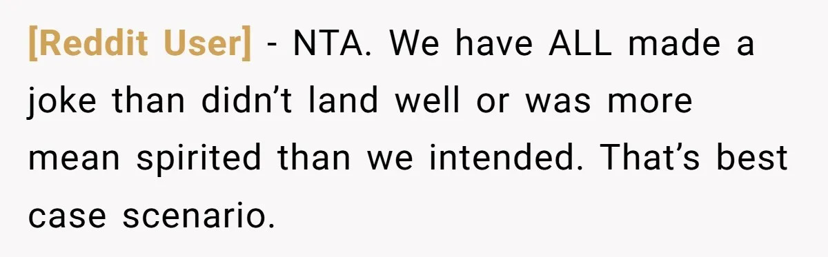 [Reddit User] − NTA. We have ALL made a joke than didn’t land well or was more mean spirited than we intended. That’s best case scenario.