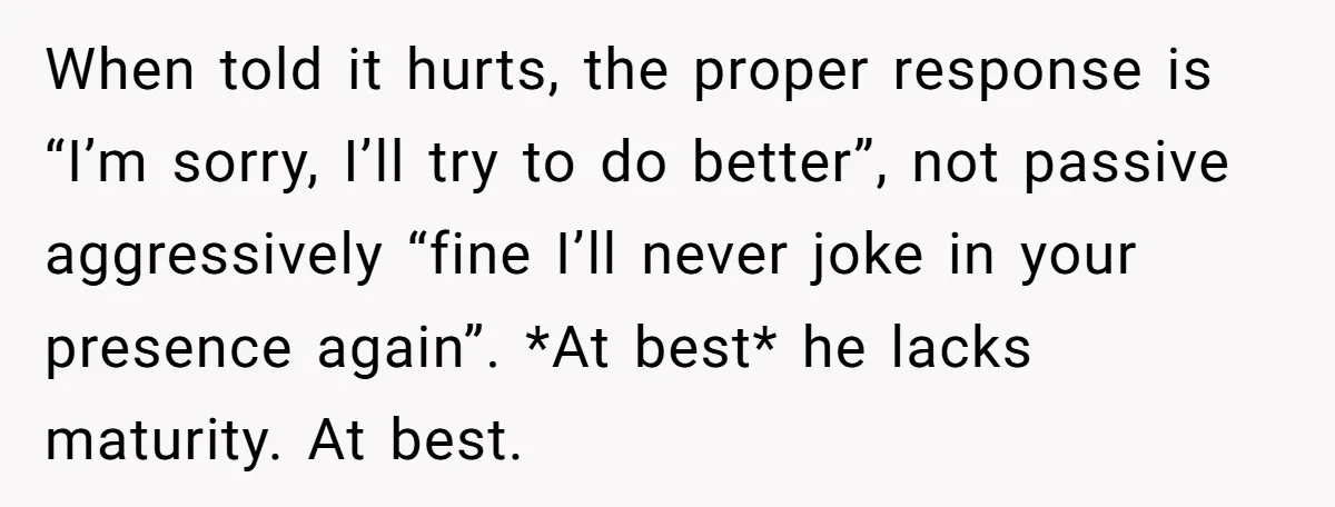 When told it hurts, the proper response is “I’m sorry, I’ll try to do better”, not passive aggressively “fine I’ll never joke in your presence again”. *At best* he lacks...