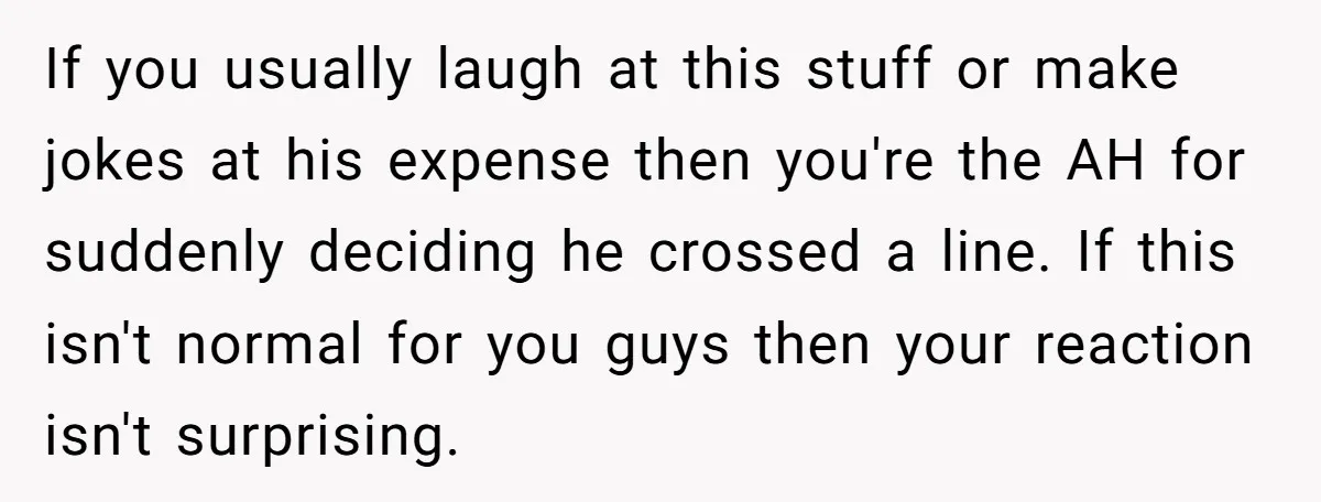 If you usually laugh at this stuff or make jokes at his expense then you're the AH for suddenly deciding he crossed a line. If this isn't normal for you...
