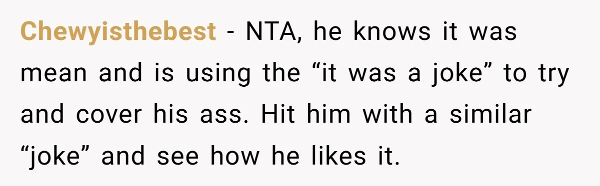 Chewyisthebest − NTA, he knows it was mean and is using the “it was a joke” to try and cover his ass. Hit him with a similar “joke” and see...