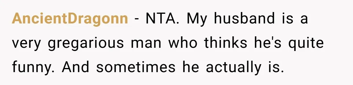 AncientDragonn − NTA. My husband is a very gregarious man who thinks he's quite funny. And sometimes he actually is.