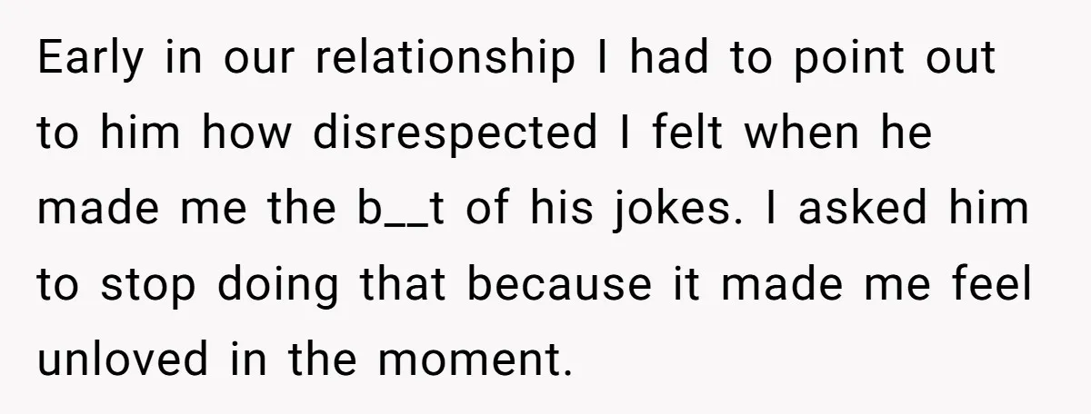 Early in our relationship I had to point out to him how disrespected I felt when he made me the b__t of his jokes. I asked him to stop doing...