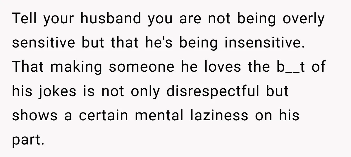 Tell your husband you are not being overly sensitive but that he's being insensitive. That making someone he loves the b__t of his jokes is not only disrespectful but shows...