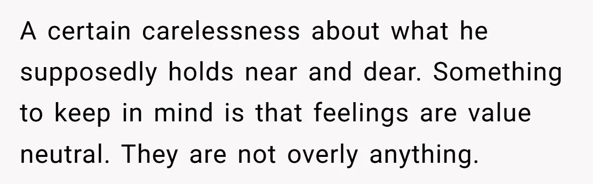 A certain carelessness about what he supposedly holds near and dear. Something to keep in mind is that feelings are value neutral. They are not overly anything.