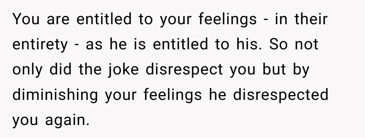 You are entitled to your feelings - in their entirety - as he is entitled to his. So not only did the joke disrespect you but by diminishing your feelings...