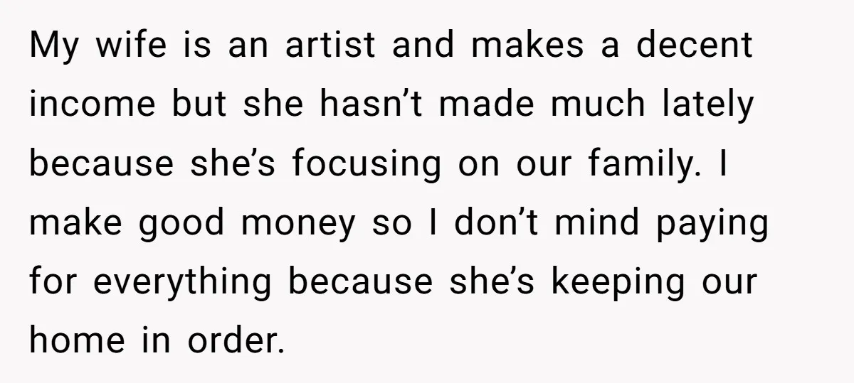 My wife is an artist and makes a decent income but she hasn’t made much lately because she’s focusing on our family. I make good money so I don’t mind...