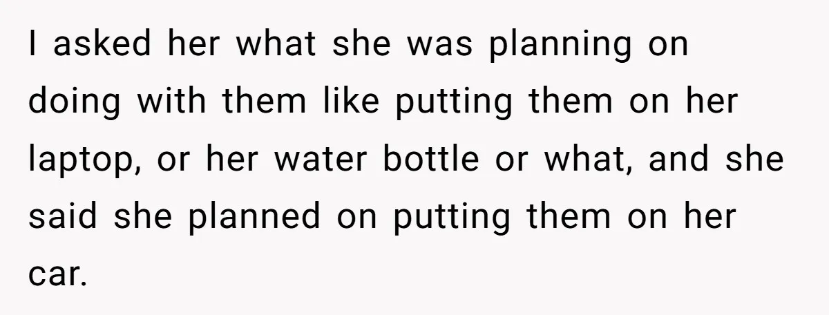 I asked her what she was planning on doing with them like putting them on her laptop, or her water bottle or what, and she said she planned on putting...