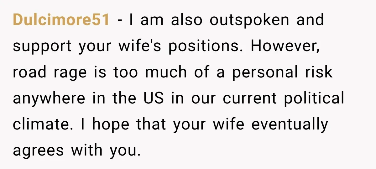 Dulcimore51 − I am also outspoken and support your wife's positions. However, road rage is too much of a personal risk anywhere in the US in our current political climate....