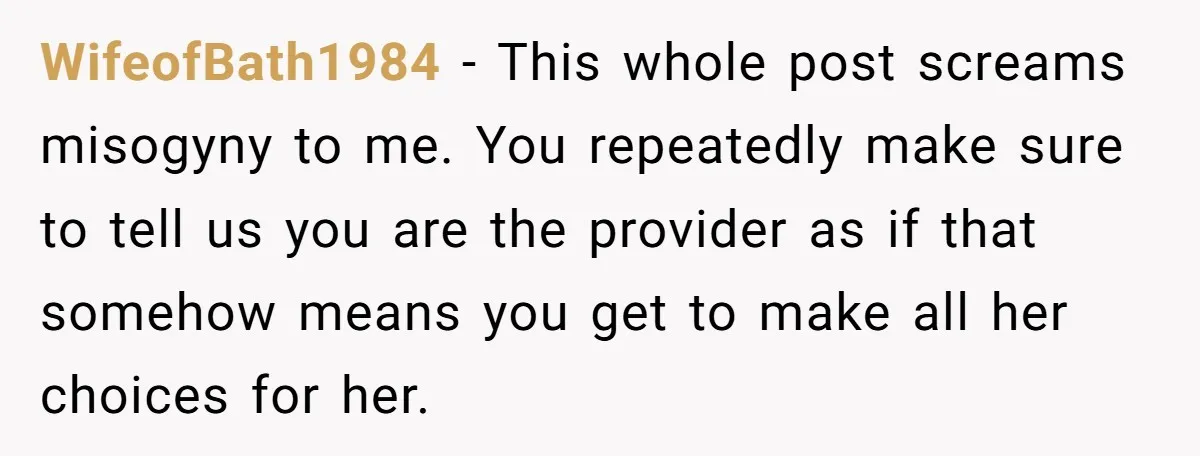 WifeofBath1984 − This whole post screams misogyny to me. You repeatedly make sure to tell us you are the provider as if that somehow means you get to make all...