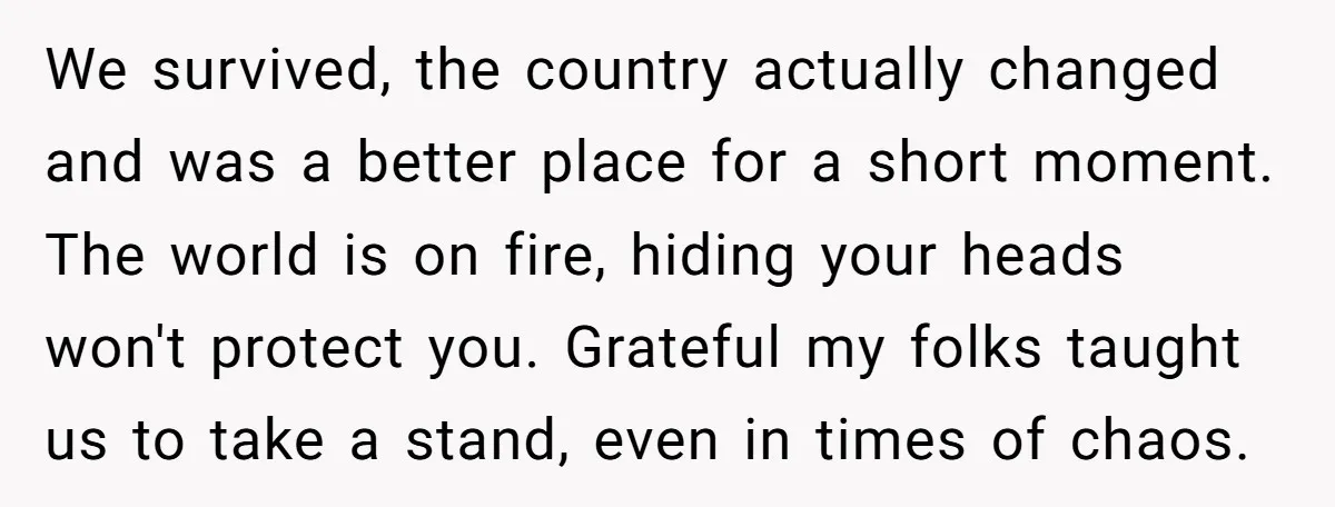 We survived, the country actually changed and was a better place for a short moment. The world is on fire, hiding your heads won't protect you. Grateful my folks taught...