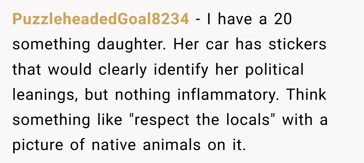 PuzzleheadedGoal8234 − I have a 20 something daughter. Her car has stickers that would clearly identify her political leanings, but nothing inflammatory. Think something like "respect the locals" with a...