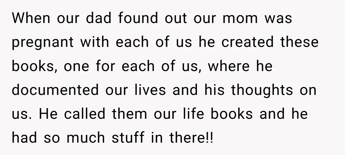 When our dad found out our mom was pregnant with each of us he created these books, one for each of us, where he documented our lives and his thoughts...