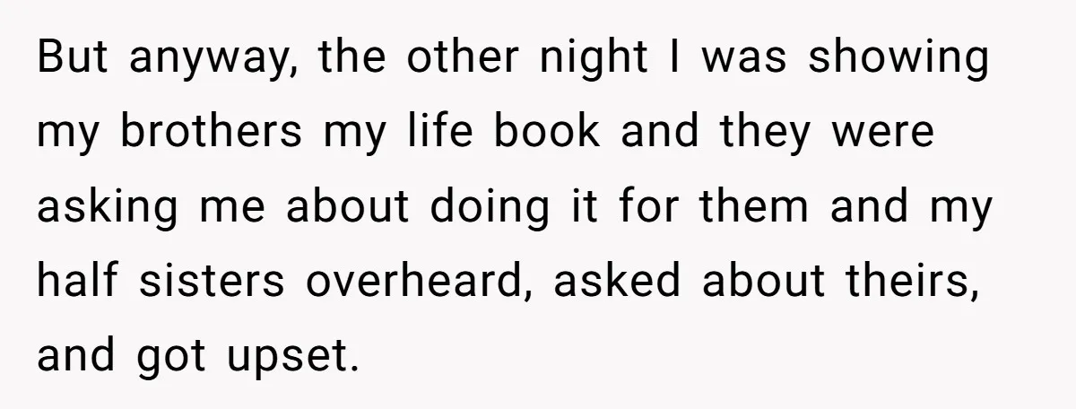 But anyway, the other night I was showing my brothers my life book and they were asking me about doing it for them and my half sisters overheard, asked about...