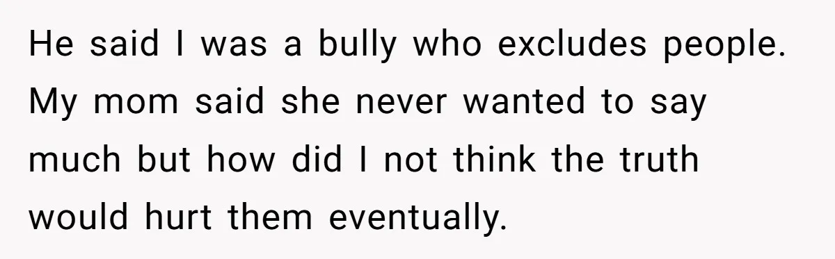 He said I was a bully who excludes people. My mom said she never wanted to say much but how did I not think the truth would hurt them eventually.