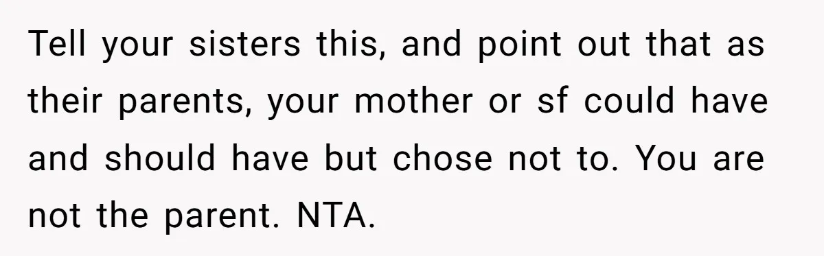 Tell your sisters this, and point out that as their parents, your mother or sf could have and should have but chose not to. You are not the parent. NTA.