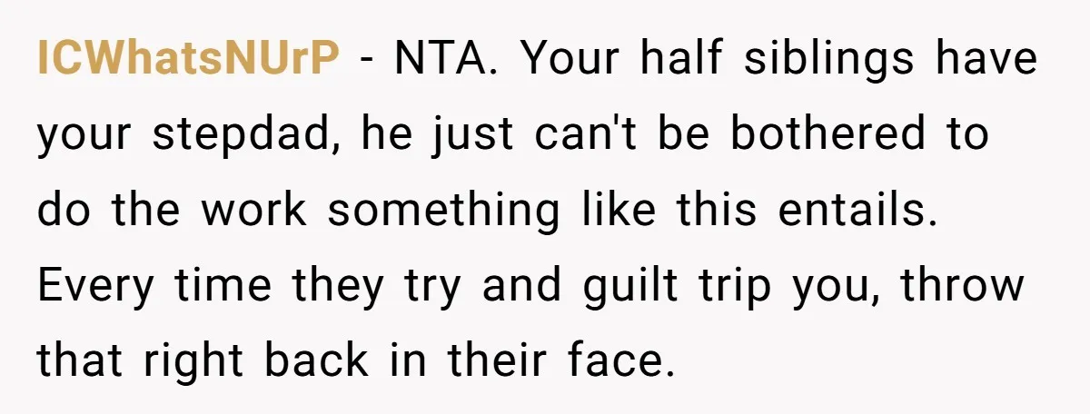 ICWhatsNUrP − NTA. Your half siblings have your stepdad, he just can't be bothered to do the work something like this entails. Every time they try and guilt trip you,...