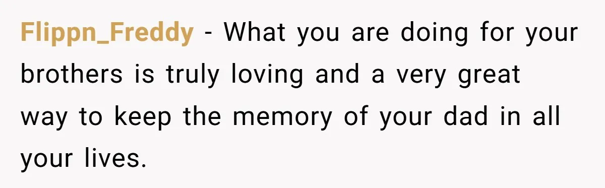 Flippn_Freddy − What you are doing for your brothers is truly loving and a very great way to keep the memory of your dad in all your lives.