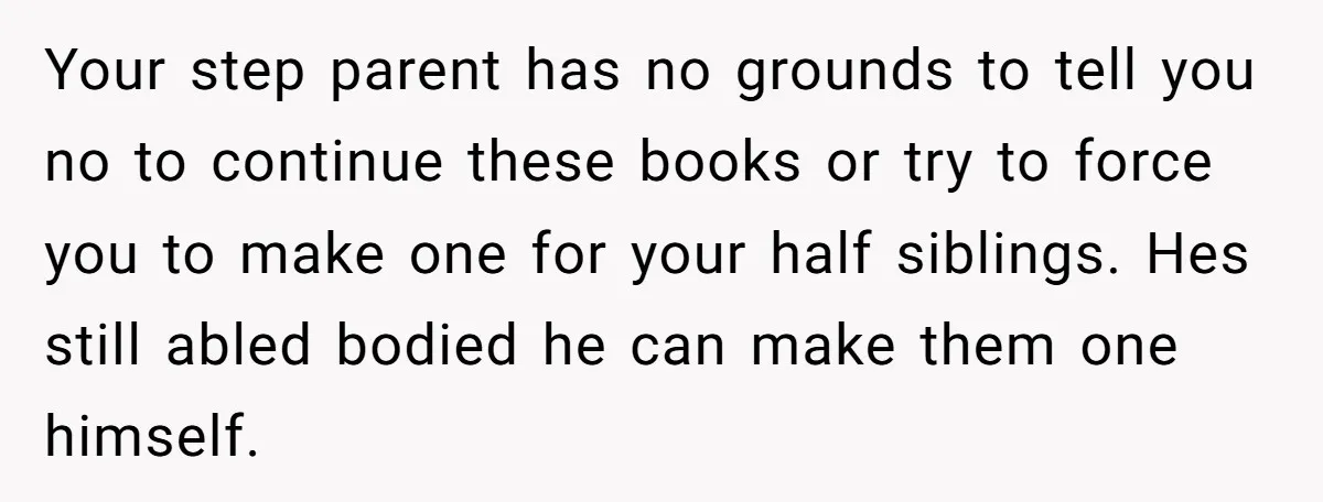 Your step parent has no grounds to tell you no to continue these books or try to force you to make one for your half siblings. Hes still abled bodied...
