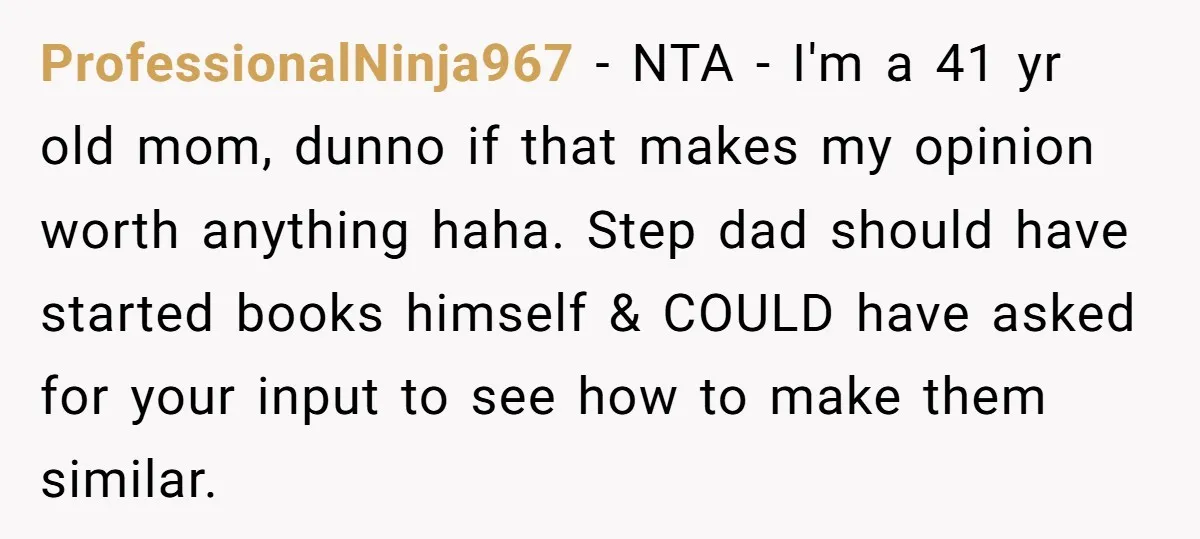 ProfessionalNinja967 − NTA - I'm a 41 yr old mom, dunno if that makes my opinion worth anything haha. Step dad should have started books himself & COULD have asked...