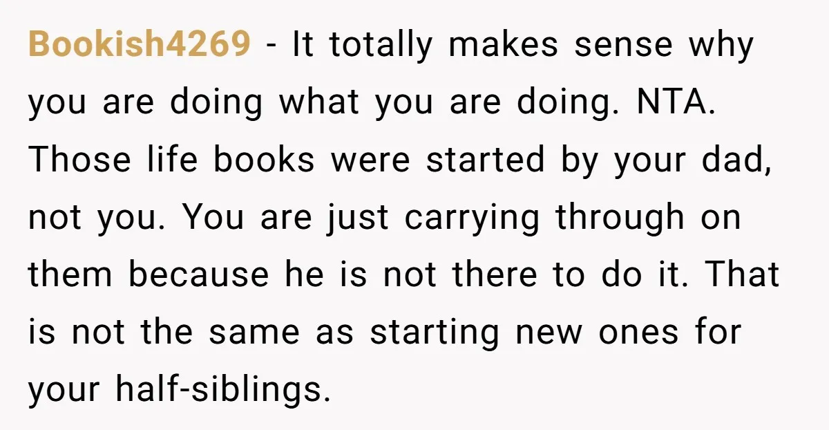 Bookish4269 − It totally makes sense why you are doing what you are doing. NTA. Those life books were started by your dad, not you. You are just carrying through...