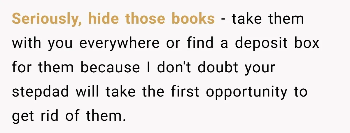 Seriously, hide those books - take them with you everywhere or find a deposit box for them because I don't doubt your stepdad will take the first opportunity to get...