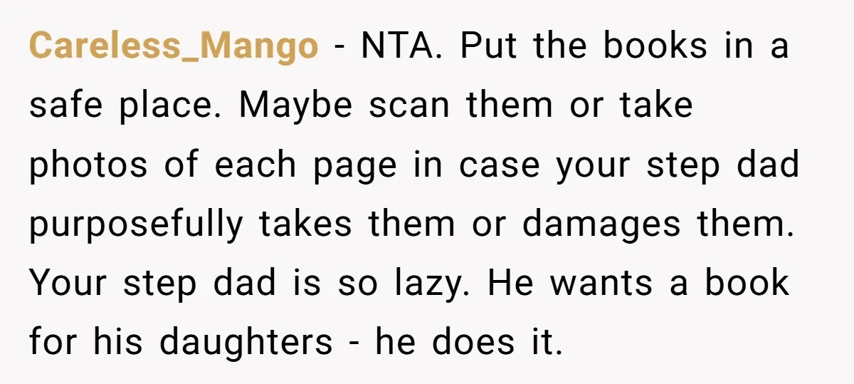 Careless_Mango − NTA. Put the books in a safe place. Maybe scan them or take photos of each page in case your step dad purposefully takes them or damages them....