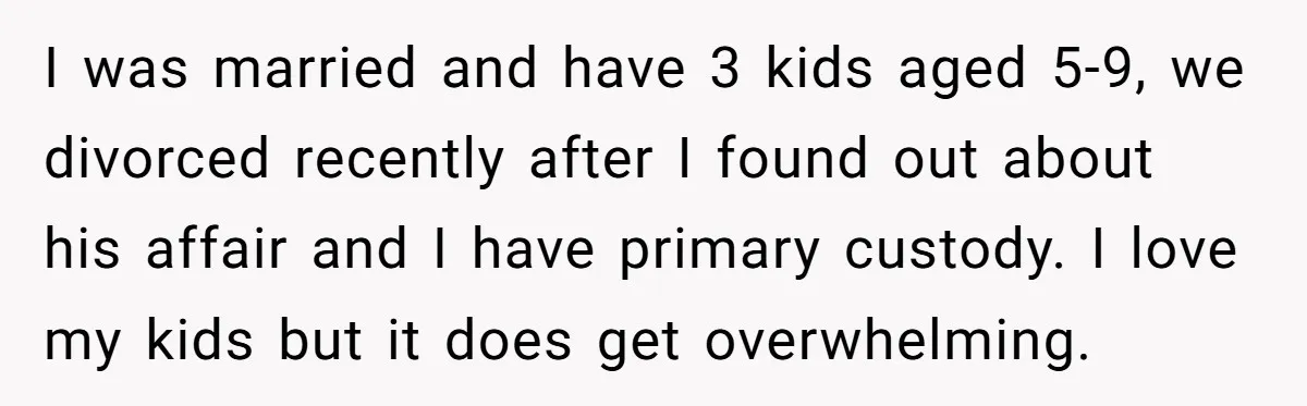I was married and have 3 kids aged 5-9, we divorced recently after I found out about his affair and I have primary custody. I love my kids but it...