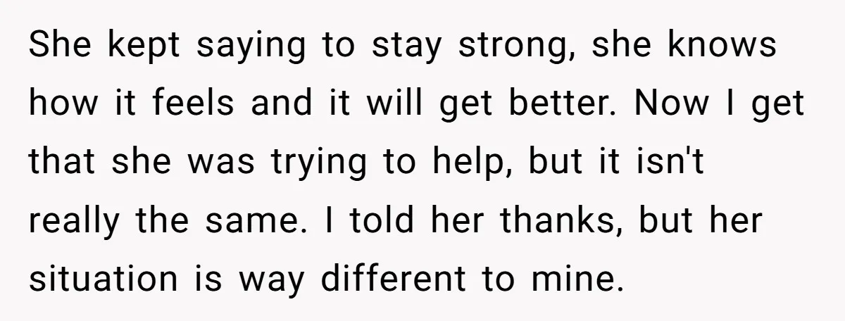 She kept saying to stay strong, she knows how it feels and it will get better. Now I get that she was trying to help, but it isn't really the...