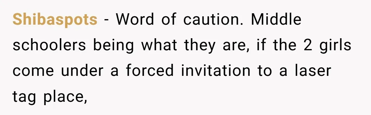 Shibaspots − Word of caution. Middle schoolers being what they are, if the 2 girls come under a forced invitation to a laser tag place,