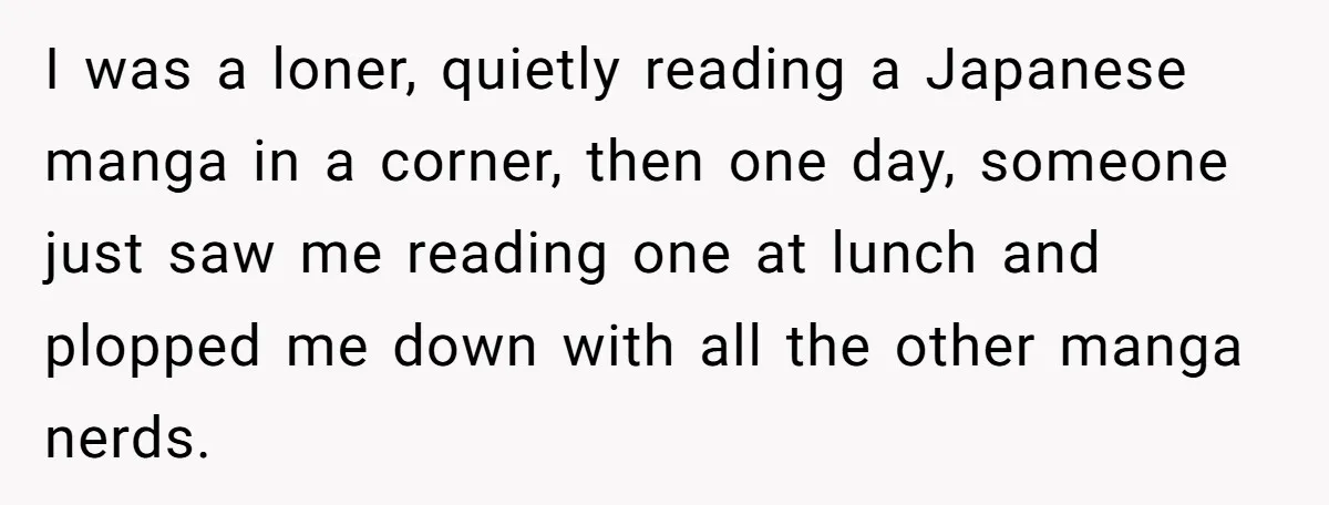 I was a loner, quietly reading a Japanese manga in a corner, then one day, someone just saw me reading one at lunch and plopped me down with all the...