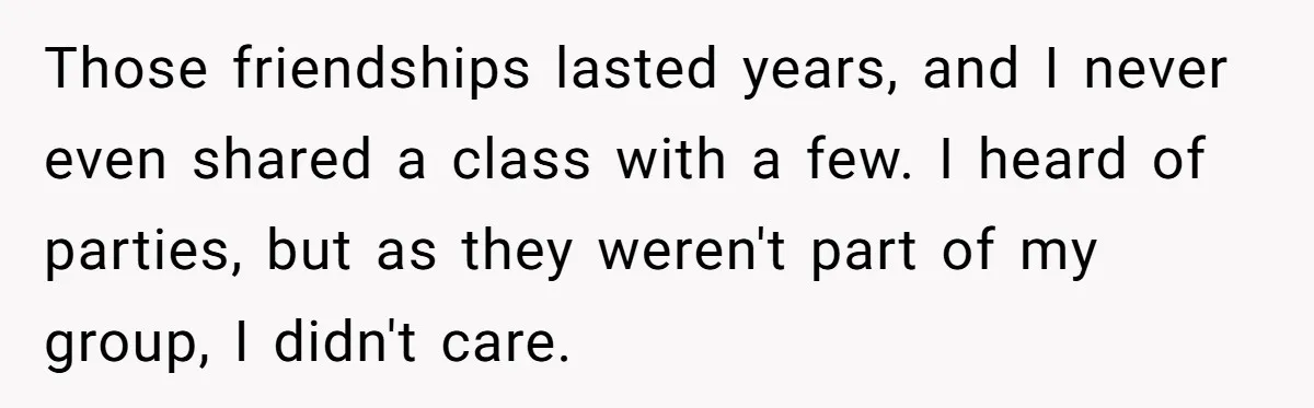 Those friendships lasted years, and I never even shared a class with a few. I heard of parties, but as they weren't part of my group, I didn't care.