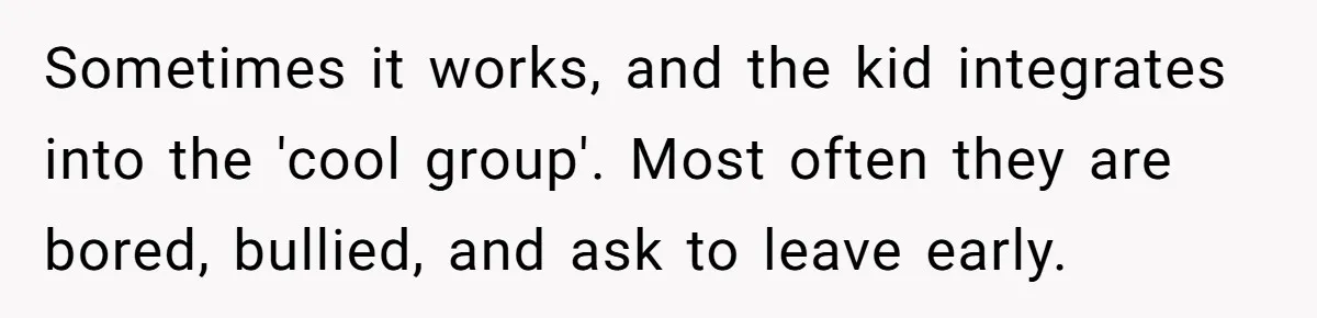 Sometimes it works, and the kid integrates into the 'cool group'. Most often they are bored, bullied, and ask to leave early.