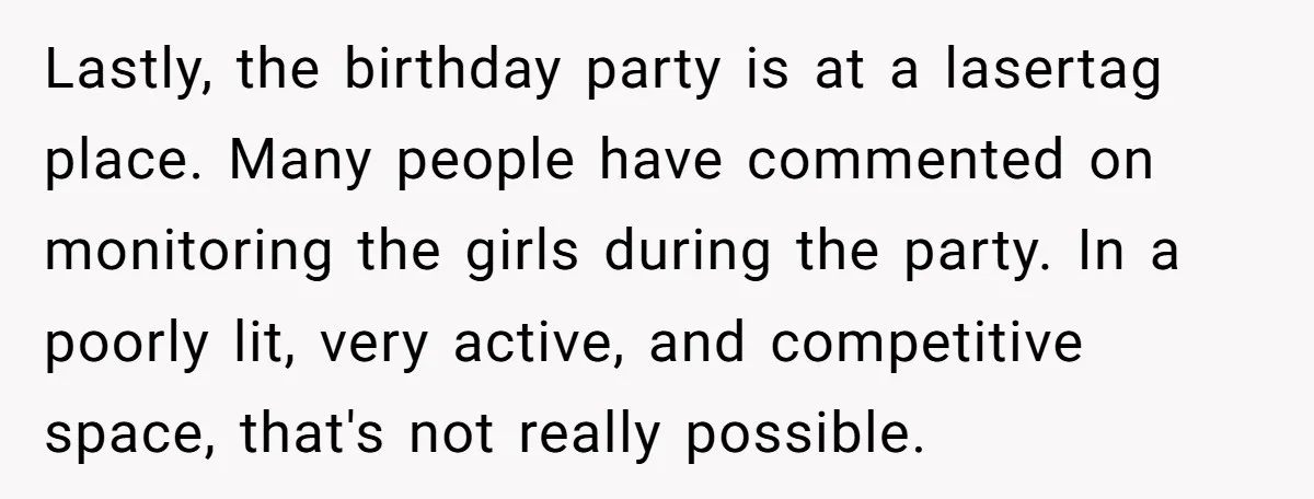 Lastly, the birthday party is at a lasertag place. Many people have commented on monitoring the girls during the party. In a poorly lit, very active, and competitive space, that's...